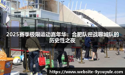 2025赛季极限运动嘉年华：合肥队迎战聊城队的历史性之夜